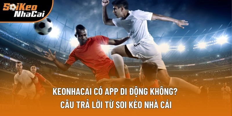 Keonhacai Có App Di Động Không? Câu Trả Lời Từ Soi Kèo Nhà Cái